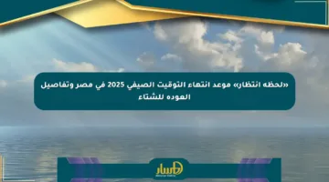 «لحظة انتظار» موعد انتهاء التوقيت الصيفي 2025 في مصر وتفاصيل العودة للشتاء